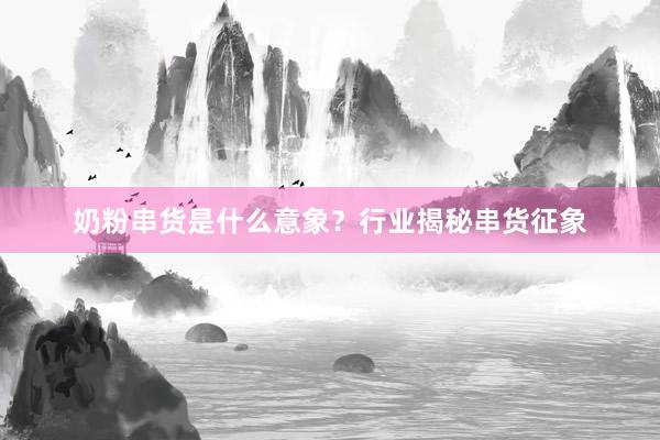 奶粉串货是什么意象？行业揭秘串货征象