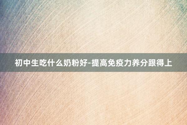 初中生吃什么奶粉好-提高免疫力养分跟得上
