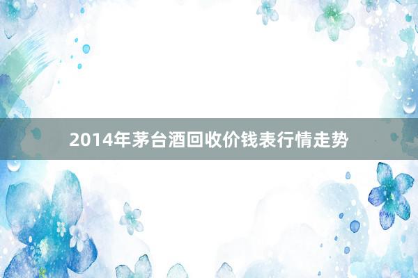 2014年茅台酒回收价钱表行情走势