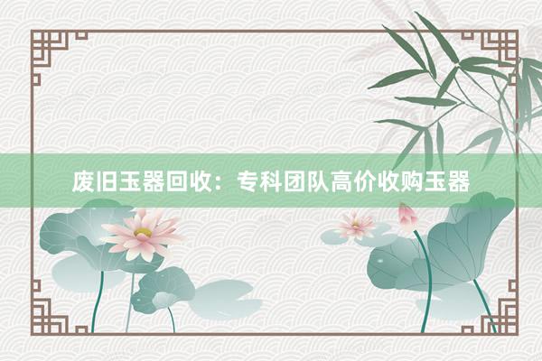 废旧玉器回收：专科团队高价收购玉器