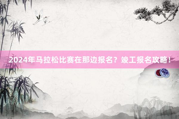 2024年马拉松比赛在那边报名？竣工报名攻略！