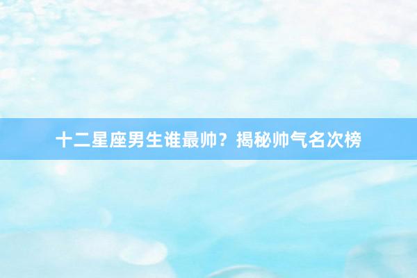 十二星座男生谁最帅？揭秘帅气名次榜