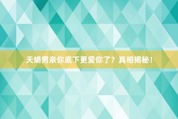 天蝎男亲你底下更爱你了？真相揭秘！