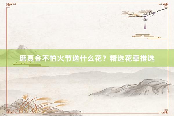 磨真金不怕火节送什么花？精选花草推选
