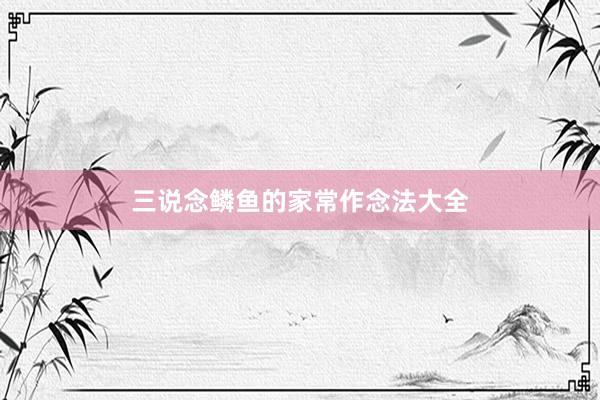 三说念鳞鱼的家常作念法大全