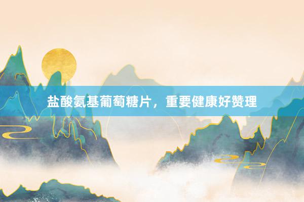 盐酸氨基葡萄糖片，重要健康好赞理